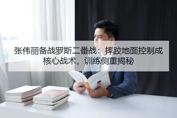 张伟丽备战罗斯二番战：摔跤地面控制成核心战术，训练侧重揭秘